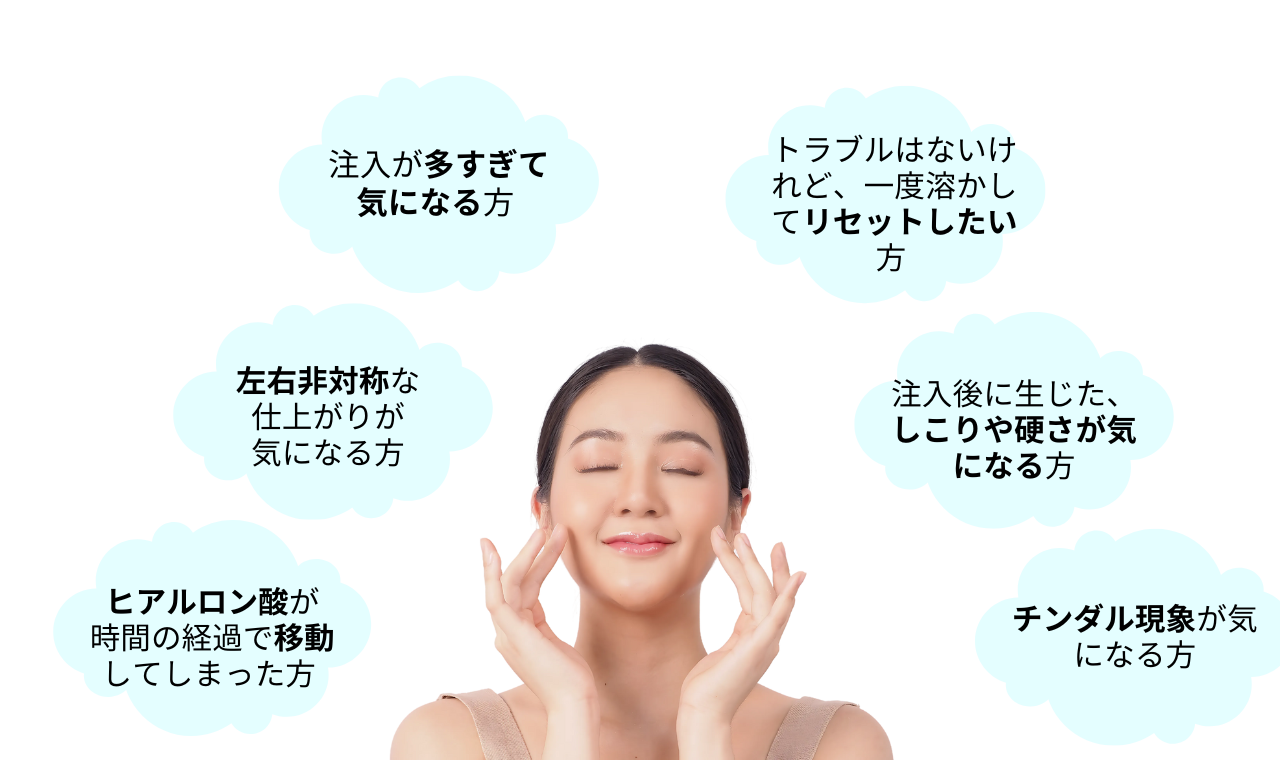 【ヒアルロニダーゼはこんなお悩みにオススメ】
注入が多すぎて気になる方 、
左右非対称な仕上がりが気になる方 、
ヒアルロン酸が時間の経過で移動してしまった方 、
トラブルはないけれど、一度溶かしてリセットしたい方 、
注入後に生じた、しこりや硬さが気になっている方 、
チンダル現象が気になる方