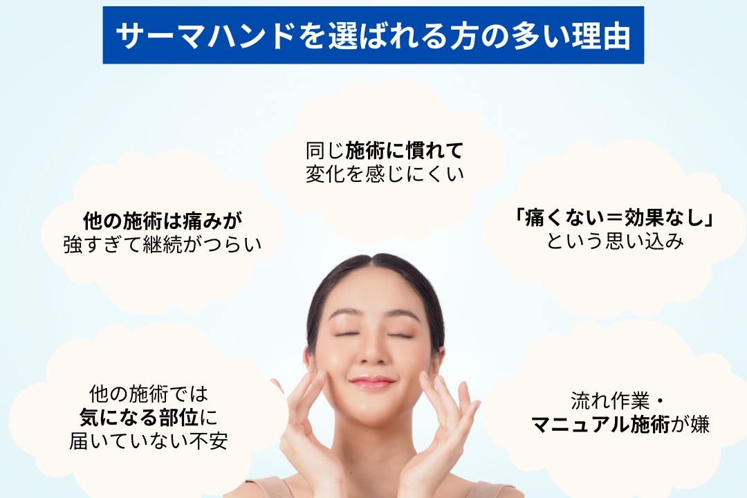 【サーマハンドを選ばれる方の多い理由】痛みが強すぎて継続がつらい。
口横や目元など、効かせたい部位に当たっていない不安。
同じ施術に慣れて変化を感じにくい。
「痛くない=効果なし」という思い込み。
流れ作業・マニュアル施術が嫌。