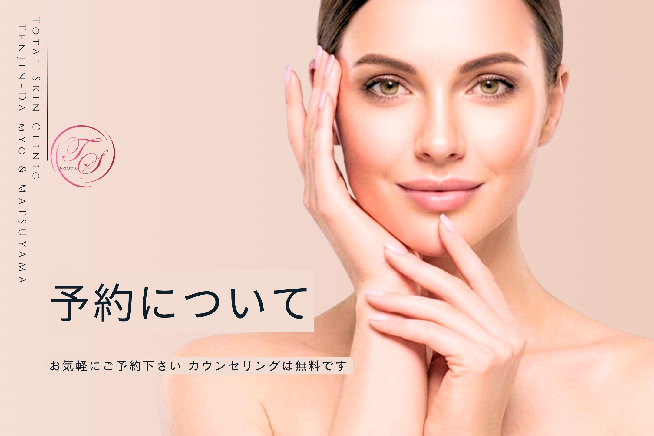 「予約について」
お気軽にご予約下さい カウンセリングは無料です。
（トータルスキンクリニック 天神大名院、松山院）