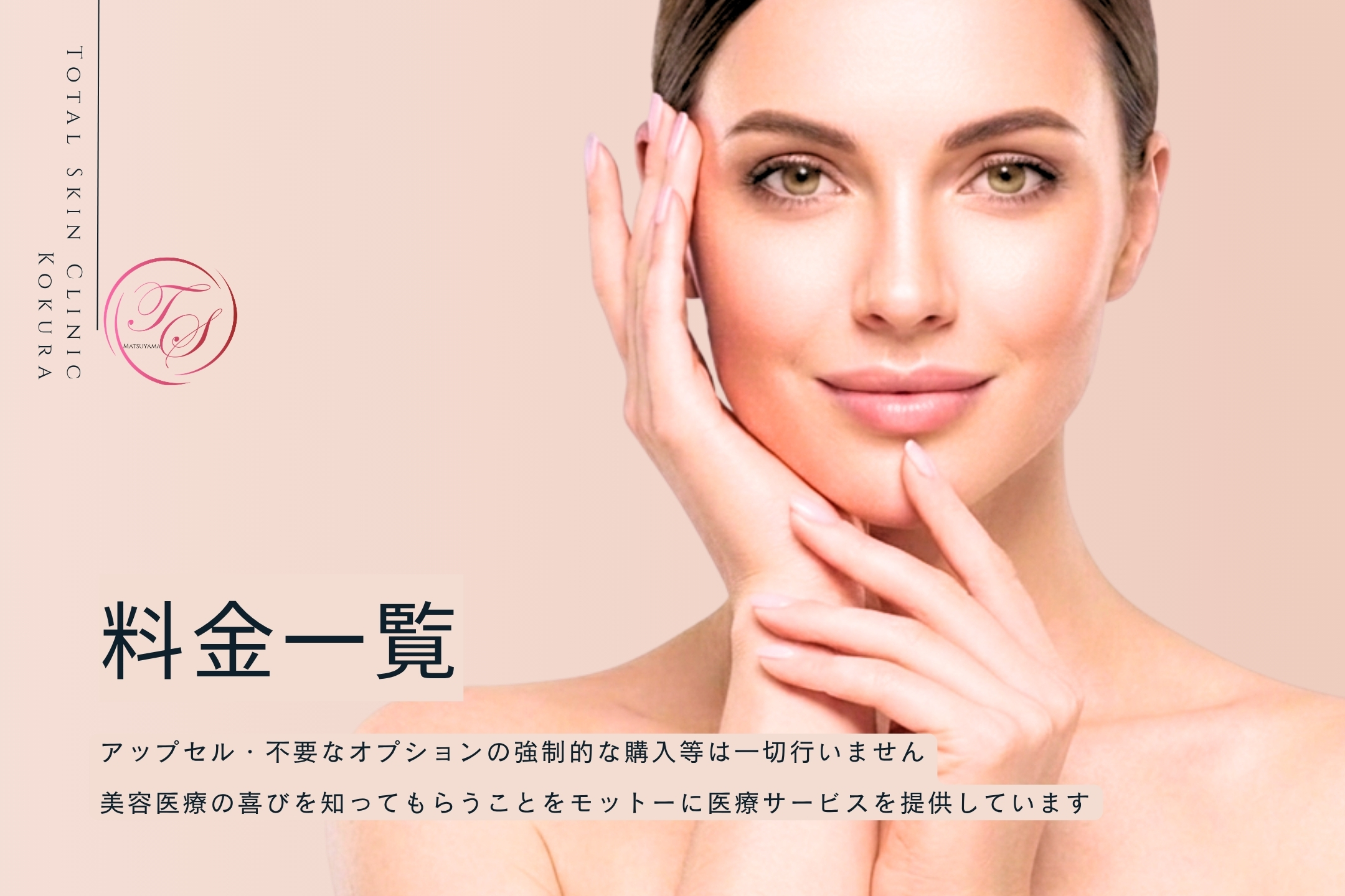 「料金一覧」アップセル・不要なオプションの強制的な購入等は一切行いません。美容医療の喜びを知ってもらうことをモットーに医療サービスを提供しています
（トータルスキンクリニック 松山院）